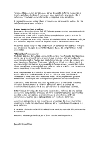Tais questões poderiam ser colocadas para a discussão de forma mais ampla e
incisiva pelo líder climático. A mensagem sobre catástrofes anunciadas não é
suficiente, virou lugar-comum tornando-se repetitiva e não sensibiliza.

É necessário apontar saídas viáveis principalmente para garantir padrões de vida
satisfatórios para todos no futuro.


Países desenvolvidos e o clima
Dinamarca, dezembro último, CoP 15.Todos esperavam por um posicionamento de
liderança pelos EUA. Não aconteceu.
Sabidamente o país “sofre” uma fortíssima pressão interna quando se trata do
controle interno de suas emissões de GEE.
Existe um potente e ativo lobby contrário ao estabelecimento de metas de redução
das emissões, alegando um alto e negativo impacto na economia americana.

Os demais países europeus não estabelecem um consenso claro sobre as reduções
das emissões e no Japão o segmento industrial duvida do atingimento às metas
anunciadas.

“Momentum” sustentável
No Brasil posições defendidas publicamente como: a manifestação da indústria da
carne e de grãos em controlar a origem de sua produção; a lei aprovada pela
Assembléia Legislativa Paulista que estabelece metas de redução de emissões em
nível estadual; o Estado do Amazonas, Mato Grosso e Pará em reduzir e punir o
desmatamento incentivando a conservação da floresta em pé; representam todos
sinais concretos de uma sociedade que cada vez mais se envolve e se compromete
com a questão da preservação do planeta .

Para complementar, a ex-ministra do meio-ambiente Marina Silva trouxe para a
disputa eleitoral a questão climática. Isto fez com que todos os candidatos
adotassem o tema como pauta relevante no seu futuro programa de governo.
Estes sinais são interpretados como positivos pela comunidade internacional.

Além disso, parte da nossa população aguarda apenas o sinal verde, indicando
quais são os instrumentos e objetivos para aderir de vez à questão do
desenvolvimento sustentável. E esta parcela tende a crescer cada vez mais.

Esta iniciativa deveria partir do governo aos cidadãos, na figura de uma política
educacional competente e articulada em nível nacional mobilizando os diferentes
agentes sociais para agilizar a conscientização e a interlocução entre as
comunidades, levando-as às ações práticas com resultados concretos.

Assumindo esta posição o país evoluiria para um estágio de desenvolvimento e
crescimento muito mais equilibrado podendo gerar resultados positivos para si e
para o planeta.

E para nos tornarmos uma nação desenvolvida e sustentável este posicionamento é
fundamental.

Portanto, a liderança climática per si é um fator de vital importância.




Laércio Bruno Filho
 