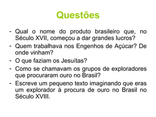 Questões Qual o nome do produto brasileiro que, no Século XVII, começou a dar grandes lucros? Quem trabalhava nos Engenhos de Açúcar? De onde vinham? O que faziam os Jesuítas? Como se chamavam os grupos de exploradores que procuraram ouro no Brasil? Escreve um pequeno texto imaginando que eras um explorador à procura de ouro no Brasil no Século XVIII. 