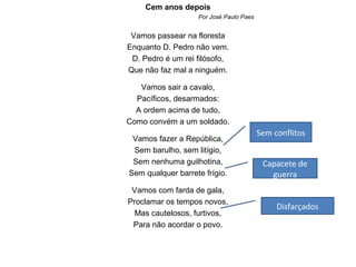 Cem anos depois
                   Por José Paulo Paes


 Vamos passear na floresta
Enquanto D. Pedro não vem.
 D. Pedro é um rei filósofo,
Que não faz mal a ninguém.

   Vamos sair a cavalo,
  Pacíficos, desarmados:
  A ordem acima de tudo,
Como convém a um soldado.
                                         Sem conflitos
 Vamos fazer a República,
 Sem barulho, sem litígio,
 Sem nenhuma guilhotina,                  Capacete de
Sem qualquer barrete frígio.                guerra
 Vamos com farda de gala,
Proclamar os tempos novos,
                                              Disfarçados
  Mas cautelosos, furtivos,
 Para não acordar o povo.
 