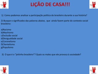 LIÇÃO DE CASA!!!
1) Como podemos analisar a participação política do brasileiro durante a sua história?

2) Busque o significados das palavras abaixo, que ainda fazem parte do contexto social
brasileiro:

a)Racismo
b)Machismo
c)Exclusão social
d)Desigualdade social
e)Coronelismo
f)Clientelismo
g)Populismo

3) O que é o “jeitinho brasileiro”? Quais os males que ele provoca à sociedade?
 