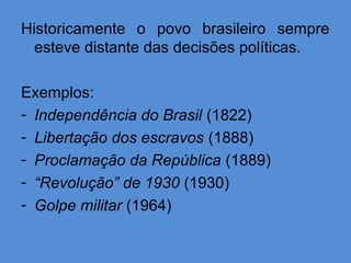 Historicamente o povo brasileiro sempre
  esteve distante das decisões políticas.

Exemplos:
- Independência do Brasil (1822)
- Libertação dos escravos (1888)
- Proclamação da República (1889)
- “Revolução” de 1930 (1930)
- Golpe militar (1964)
 