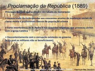 Proclamação da República (1889)
Principais motivos que levaram à derrubada da monarquia:

• Incapacidade de corresponder aos crescentes anseios de mudanças sociais da
classe média e profissionais liberais da população urbana

• Forte interferência de D. Pedro II nas questões religiosas, que provocou atritos
com a Igreja Católica

• Descontentamento com a corrupção existente no governo
(e da qual os militares não se beneficiavam)




             "Proclamação da República" - Benedito Calixto (1893)
 