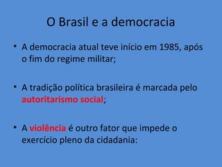O Brasil e a democracia
• A democracia atual teve início em 1985, após
  o fim do regime militar;

• A tradição política brasileira é marcada pelo
  autoritarismo social;

• A violência é outro fator que impede o
  exercício pleno da cidadania:
 