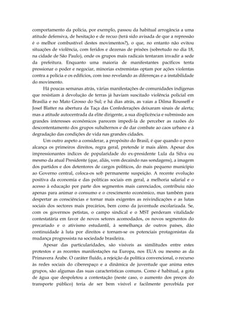 comportamento da polícia, por exemplo, passou da habitual arrogância a uma
atitude defensiva, de hesitação e de recuo (terá sido avisada de que a repressão
é o melhor combustível destes movimentos?), o que, no entanto não evitou
situações de violência, com feridos e dezenas de prisões (sobretudo no dia 18,
na cidade de São Paulo), onde os grupos mais radicais tentaram invadir a sede
da prefeitura. Enquanto uma maioria de manifestantes pacíficos tenta
pressionar o poder e negociar, minorias extremistas optam por ações violentas
contra a polícia e os edifícios, com isso revelando as diferenças e a instabilidade
do movimento.
Há poucas semanas atrás, várias manifestações de comunidades indígenas
que resistiam à devolução de terras já haviam suscitado violência policial em
Brasilia e no Mato Grosso do Sul; e há dias atrás, as vaias a Dilma Rousseff e
Josef Blatter na abertura da Taça das Confederações deixaram sinais de alerta;
mas a atitude autocentrada da elite dirigente, a sua displicência e submissão aos
grandes interesses econômicos parecem impedi-la de perceber as razões do
descontentamento dos grupos subalternos e de dar combate ao caos urbano e à
degradação das condições de vida nas grandes cidades.
Um outro aspeto a considerar, a propósito do Brasil, é que quando o povo
alcança os primeiros direitos, regra geral, pretende ir mais além. Apesar dos
impressionantes índices de popularidade do ex-presidente Lula da Silva ou
mesmo da atual Presidente (que, aliás, vem decaindo nas sondagens), a imagem
dos partidos e dos detentores de cargos políticos, do mais pequeno município
ao Governo central, coloca-os sob permanente suspeição. A recente evolução
positiva da economia e das políticas sociais em geral, a melhoria salarial e o
acesso à educação por parte dos segmentos mais carenciados, contribuiu não
apenas para animar o consumo e o crescimento económico, mas também para
despertar as consciências e tornar mais exigentes as reivindicações e as lutas
sociais dos sectores mais precários, bem como da juventude escolarizada. Se,
com os govermos petistas, o campo sindical e o MST perderam vitalidade
contestatária em favor de novos setores acomodados, os novos segmentos do
precariado e o ativismo estudantil, à semelhança de outros países, dão
continuidade à luta por direitos e tornam-se os potenciais protagonistas da
mudança progressista na sociedade brasileira.
Apesar das particularidades, são visíveis as similitudes entre estes
protestos e as recentes manifestações na Europa, nos EUA ou mesmo as da
Primavera Árabe. O caráter fluído, a rejeição da política convencional, o recurso
às redes sociais do ciberespaço e a dinâmica de juventude que anima estes
grupos, são algumas das suas características comuns. Como é habitual, a gota
de água que despoletou a contestação (neste caso, o aumento dos preços do
transporte público) teria de ser bem visível e facilmente percebida por
 