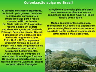 A região era conhecida pelo seu clima ameno e relevo acidentado, o mais semelhante que poderia haver no Rio de Janeiro com a Suíça.  Muitos dos imigrantes suíços logo abandonaram seus lotes e se dispersaram por toda a região serrana e centro-norte do estado do Rio de Janeiro, em busca de terras férteis e mais acessíveis. O primeiro movimento organizado, contratado pelo governo brasileiro, de imigrantes europeus foi a imigração suíça para a região serrana do Rio de Janeiro Em 16 de maio de 1818, o príncipe regente baixou um decreto autorizando o agente do Cantão de Friburgo, Sebastião Nicolau Gachet, a estabelecer uma colônia de cem famílias de imigrantes suíços.  Entre 1819 e 1820, chegaram ao Brasil 261 famílias de colonos suíços, 161 a mais do que havia sido combinado nos contratos, totalizando 1.686 imigrantes.  A sua maioria era composta de suíços de cultura e língua francesa. Os imigrantes estabeleceram-se na fazenda do Morro Queimado, situada na então vila de Cantagalo.  Nova Friburgo durante sua colonização 1820-1830 Colonização suíça no Brasil  