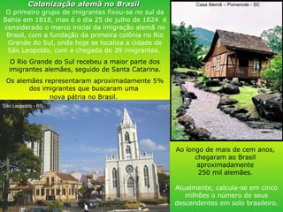 Ao longo de mais de cem anos,  chegaram ao Brasil  aproximadamente  250 mil alemães.  Atualmente, calcula-se em cinco milhões o número de seus descendentes em solo brasileiro. Colonização alemã no Brasil   O primeiro grupo de imigrantes fixou-se no sul da Bahia em 1818, mas é o dia 25 de julho de 1824  é considerado o marco inicial da imigração alemã no Brasil, com a fundação da primeira colônia no Rio Grande do Sul, onde hoje se localiza a cidade de São Leopoldo, com a chegada de 39 imigrantes.  O Rio Grande do Sul recebeu a maior parte dos imigrantes alemães, seguido de Santa Catarina. Os alemães representaram aproximadamente 5% dos imigrantes que buscaram uma  nova pátria no Brasil.   Casa Alemã – Pomerode - SC São Leopoldo - RS 