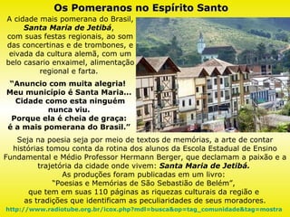 A cidade mais pomerana do Brasil,  Santa Maria de Jetibá ,  com suas festas regionais, ao som das concertinas e de trombones, e eivada da cultura alemã, com um belo casario enxaimel, alimentação regional e farta.  “ Anuncio com muita alegria!  Meu município é Santa Maria...  Cidade como esta ninguém nunca viu.  Porque ela é cheia de graça:  é a mais pomerana do Brasil.”  Os Pomeranos no Espírito Santo Seja na poesia seja por meio de textos de memórias, a arte de contar histórias tomou conta da rotina dos alunos da Escola Estadual de Ensino Fundamental e Médio Professor Hermann Berger, que declamam a paixão e a trajetória da cidade onde vivem:  Santa Maria de Jetibá.   As produções foram publicadas em um livro:  “ Poesias e Memórias de São Sebastião de Belém”,  que tem em suas 110 páginas as riquezas culturais da região e  as tradições que identificam as peculiaridades de seus moradores. http://www.radiotube.org.br/icox.php?mdl=busca&op=tag_comunidade&tag=mostra   