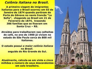 Colônia italiana no Brasil.   A primeira viagem de imigrantes italianos para o Brasil ocorreu em 03 de Janeiro de 1874 quando partiram do Porto de Gênova no navio francês “La Sofie”,  chegando ao Brasil em 21 de Fevereiro de 1874,  trazendo  386 famílias que se fixaram em  Santa Cruz – RS. Atraídos para trabalharem nas colheitas de café, no ano de 1900 já viviam no estado de São Paulo cerca de 800 mil italianos. O estado possui  a maior colônia italiana  no  Brasil .  seguido do Rio Grande do Sul.   Atualmente, calcula-se em vinte e cinco milhões o número de seus descendentes em solo brasileiro. Santa Cruz do Sul – Capital nacional do fumo 