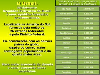 O Brasil. Oficialmente  República Federativa do Brasil  é uma república federativa presidencialista. Localizada na América do Sul, formada pela união de  26 estados federados  e pelo Distrito Federal. Em comparação com os demais países do globo,  dispõe do quinto maior contingente populacional e da quinta maior área.  Nona maior economia do planeta e maior economia latino-americana. Cidades brasileiras com população superior a 1 milhão de habitantes. 