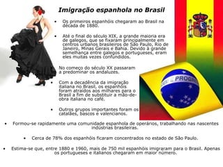Imigração espanhola no Brasil No começo do século XX passaram a predominar os andaluzes.  Com a decadência da imigração italiana no Brasil, os espanhóis foram atraídos aos milhares para o Brasil a fim de substituir a mão-de-obra italiana no café.  Outros grupos importantes foram os catalães, bascos e valencianos. Os primeiros espanhóis chegaram ao Brasil na década de 1880.  Até o final do século XIX, a grande maioria era de galegos, que se fixaram principalmente em centros urbanos brasileiros de São Paulo, Rio de Janeiro, Minas Gerais e Bahia. Devido à grande semelhança entre galegos e portugueses, eram eles muitas vezes confundidos. Formou-se rapidamente uma comunidade espanhola de operários, trabalhando nas nascentes indústrias brasileiras.  Cerca de 78% dos espanhóis ficaram concentrados no estado de São Paulo.  Estima-se que, entre 1880 e 1960, mais de 750 mil espanhóis imigraram para o Brasil. Apenas os portugueses e italianos chegaram em maior número. 