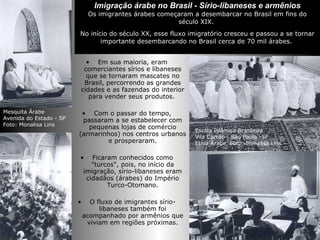 Imigração árabe no Brasil - Sírio-libaneses e armênios Os imigrantes árabes começaram a desembarcar no Brasil em fins do século XIX.  No início do século XX, esse fluxo imigratório cresceu e passou a se tornar importante desembarcando no Brasil cerca de 70 mil árabes.  Em sua maioria, eram comerciantes sírios e libaneses que se tornaram mascates no Brasil, percorrendo as grandes cidades e as fazendas do interior para vender seus produtos.  Com o passar do tempo, passaram a se estabelecer com pequenas lojas de comércio (armarinhos) nos centros urbanos e prosperaram. Ficaram conhecidos como "turcos", pois, no início da imigração, sírio-libaneses eram cidadãos (árabes) do Império Turco-Otomano. O fluxo de imigrantes sírio-libaneses também foi acompanhado por armênios que viviam em regiões próximas. Mesquita Árabe  Avenida do Estado - SP  Foto: Monalisa Lins  Escola Islâmica Brasileira  Vila Carrão - São Paulo -SP  Etnia Árabe. Foto: Monalisa Lins 