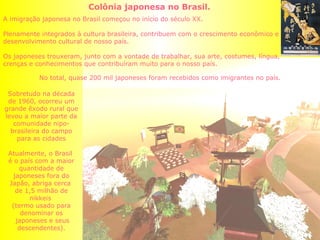 Colônia japonesa no Brasil.  A imigração japonesa no Brasil começou no início do século XX. Plenamente integrados à cultura brasileira, contribuem com o crescimento econômico e desenvolvimento cultural de nosso país. Os japoneses trouxeram, junto com a vontade de trabalhar, sua arte, costumes, língua, crenças e conhecimentos que contribuíram muito para o nosso país. Sobretudo na década de 1960, ocorreu um grande êxodo rural que levou a maior parte da comunidade nipo-brasileira do campo para as cidades Atualmente, o Brasil  é o país com a maior quantidade de japoneses fora do Japão, abriga cerca  de 1,5 milhão de nikkeis  (termo usado para denominar os japoneses e seus descendentes). No total, quase 200 mil japoneses foram recebidos como imigrantes no país. 