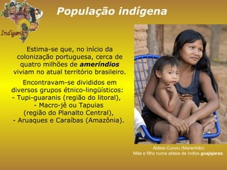 População indígena Aldeia Cururu (Maranhão)  Mãe e filho numa aldeia de índios  guajajaras .  Estima-se que, no início da colonização portuguesa, cerca de quatro milhões de  ameríndios  viviam no atual território brasileiro. Encontravam-se divididos em diversos grupos étnico-lingüísticos:  - Tupi-guaranis (região do litoral),  - Macro-jê ou Tapuias  (região do Planalto Central),  - Aruaques e Caraíbas (Amazônia).  