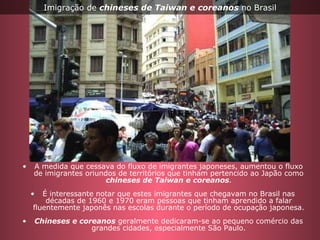 A medida que cessava do fluxo de imigrantes japoneses, aumentou o fluxo de imigrantes oriundos de territórios que tinham pertencido ao Japão como  chineses de Taiwan e coreanos . É interessante notar que estes imigrantes que chegavam no Brasil nas décadas de 1960 e 1970 eram pessoas que tinham aprendido a falar fluentemente japonês nas escolas durante o período de ocupação japonesa. Chineses e coreanos  geralmente dedicaram-se ao pequeno comércio das grandes cidades, especialmente São Paulo. Imigração de  chineses de Taiwan e coreanos  no Brasil 