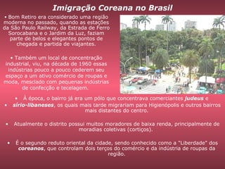 À época, o bairro já era um pólo que concentrava comerciantes  judeus  e  sírio-libaneses , os quais mais tarde migrariam para Higienópolis e outros bairros mais distantes do centro. Atualmente o distrito possui muitos moradores de baixa renda, principalmente de moradias coletivas (cortiços).  É o segundo reduto oriental da cidade, sendo conhecido como a "Liberdade" dos  coreanos , que controlam dois terços do comércio e da indústria de roupas da região. Imigração Coreana no Brasil Bom Retiro era considerado uma região moderna no passado, quando as estações da São Paulo Railway, da Estrada de Ferro Sorocabana e o Jardim da Luz, faziam parte de belos e elegantes pontos de chegada e partida de viajantes. Também um local de concentração industrial, viu, na década de 1960 essas indústrias pouco a pouco cederem seu espaço a um ativo comércio de roupas e moda, mesclado com pequenas indústrias de confecção e tecelagem.  