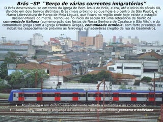 Brás –SP  “Berço de várias correntes imigratórias” Atualmente é um distrito essencialmente voltado à indústria e ao comércio de  confecções, com forte presença de elementos das comunidades  coreana e boliviana O Brás desenvolveu-se em torno da igreja de Bom Jesus do Brás, e era, até o início do século XX, dividido em dois bairros distintos: Brás (mais próximo ao que hoje é o centro de São Paulo), e Marco (abreviatura de Marco de Meia Légua), que ficava na região onde hoje existe a estação Bresser-Mooca do metrô. Tornou-se no início do século XX uma referência de bairro da  comunidade italiana  (comemoração das festas de Nossa Senhora de Casaluce e São Vito), e da comunidade grega (com a Igreja Ortodoxa Grega),  comunidade armênia , com forte presença de indústrias (especialmente próximo às ferrovias) e madeireiras (região da rua do Gasômetro). 