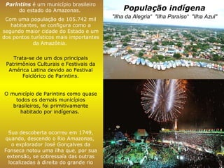 População indígena Parintins  é um município brasileiro do estado do Amazonas.  Com uma população de 105.742 mil habitantes, se configura como a segundo maior cidade do Estado e um dos pontos turísticos mais importantes da Amazônia.  Trata-se de um dos principais Patrimônios Culturais e Festivais da América Latina devido ao Festival Folclórico de Parintins. O município de Parintins como quase todos os demais municípios brasileiros, foi primitivamente habitado por indígenas.  Sua descoberta ocorreu em 1749, quando, descendo o Rio Amazonas,  o explorador José Gonçalves da Fonseca notou uma ilha que, por sua extensão, se sobressaía das outras localizadas à direita do grande rio "Ilha da Alegria“  "Ilha Paraíso“  "Ilha Azul"   