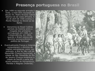 Presença portuguesa no Brasil Em 1499 na segunda armada à Índia, a mais bem equipada do século XV, Pedro Álvares Cabral afastou-se da costa africana. A 22 de abril de 1500 avistou o Monte Pascoal no litoral sul da Bahia.  Denomina-se Brasil Colônia período da história entre a chegada dos primeiros portugueses em 1500, e a independência, em 1822, quando o Brasil estava sob domínio socioeconômico e político de Portugal. Eventualmente França e Holanda conquistaram o domínio de regiões estratégicas como, por exemplo, a ilha de São Luís do Maranhão (França Equinocial), a cidade de São Sebastião do Rio de Janeiro (França Antártica) a cidade de Recife e parte dos atuais estados de Pernambuco, Paraíba e Alagoas (Holanda). 