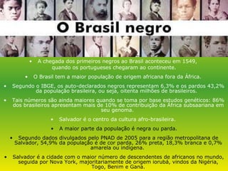 A chegada dos primeiros negros ao Brasil aconteceu em 1549,  quando os portugueses chegaram ao continente. O Brasil tem a maior população de origem africana fora da África.  Segundo o IBGE, os auto-declarados negros representam 6,3% e os pardos 43,2% da população brasileira, ou seja, oitenta milhões de brasileiros.  Tais números são ainda maiores quando se toma por base estudos genéticos: 86% dos brasileiros apresentam mais de 10% de contribuição da África subsaariana em seu genoma.  Salvador é o centro da cultura afro-brasileira.  A maior parte da população é negra ou parda. Segundo dados divulgados pelo PNAD de 2005 para a região metropolitana de Salvador, 54,9% da população é de cor parda, 26% preta, 18,3% branca e 0,7% amarela ou indígena.  Salvador é a cidade com o maior número de descendentes de africanos no mundo, seguida por Nova York, majoritariamente de origem iorubá, vindos da Nigéria, Togo, Benim e Gana. 