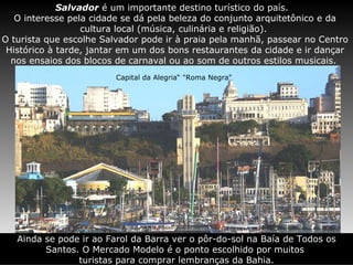 Salvador  é um importante destino turístico do país.  O interesse pela cidade se dá pela beleza do conjunto arquitetônico e da cultura local (música, culinária e religião).  O turista que escolhe Salvador pode ir à praia pela manhã, passear no Centro Histórico à tarde, jantar em um dos bons restaurantes da cidade e ir dançar nos ensaios dos blocos de carnaval ou ao som de outros estilos musicais.  Capital da Alegria“ "Roma Negra"  Ainda se pode ir ao Farol da Barra ver o pôr-do-sol na Baía de Todos os Santos. O Mercado Modelo é o ponto escolhido por muitos  turistas para comprar lembranças da Bahia. 