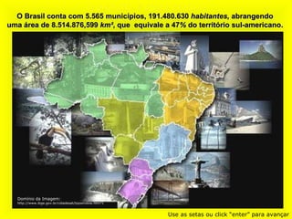 O BRASIL  E SUAS ETNIAS O Brasil conta com 5.565 municípios, 191.480.630  habitantes,  abrangendo  uma área de 8.514.876,599  km² , que  equivale a 47 %  do território sul-americano.  Use as setas ou click “enter” para avançar Domínio da Imagem:  http://www.ibge.gov.br/cidadesat/topwindow.htm?1 
