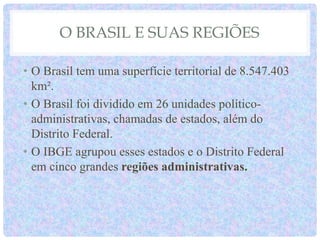 O BRASIL E SUAS REGIÕES
• O Brasil tem uma superfície territorial de 8.547.403
km².
• O Brasil foi dividido em 26 unidades político-
administrativas, chamadas de estados, além do
Distrito Federal.
• O IBGE agrupou esses estados e o Distrito Federal
em cinco grandes regiões administrativas.
 