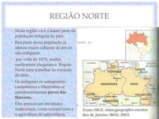 REGIÃO NORTE
• Nesta região vive a maior parte da
população indígena do país.
• Boa parte dessa população já
adotou traços culturais de povos
não-indígenas.
• por volta de 1870, muitos
nordestinos chegaram à Região
Norte para trabalhar na extração
do látex.
• Os indígenas os seringueiros,
castanheiros e ribeirinhos se
autodenominaram povos das
florestas.
• Eles praticavam atividades
tradicionais, como extrativismo e
a agricultura de subsistência.
 
