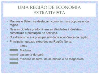 UMA REGIÃO DE ECONOMIA
EXTRATIVISTA
• Manaus e Belém se destacam como as mais populosas da
região.
• Nessas cidades predominam as atividades industriais,
comerciais e prestação de serviços.
• O extrativismo é a principal atividade econômica da região.
• Principais riquezas extraídos na Região Norte:
Látex
Madeira
castanha-do-pará
minérios de ferro, de alumínios e de magnésios
 