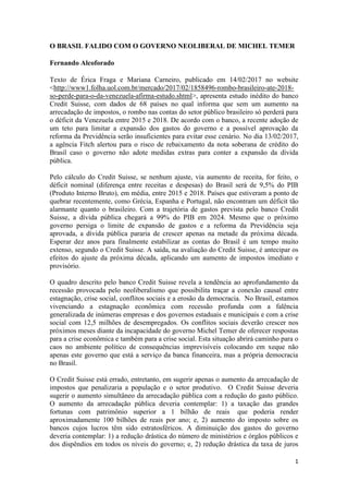 1
O BRASIL FALIDO COM O GOVERNO NEOLIBERAL DE MICHEL TEMER
Fernando Alcoforado
Texto de Érica Fraga e Mariana Carneiro, publicado em 14/02/2017 no website
<http://www1.folha.uol.com.br/mercado/2017/02/1858496-rombo-brasileiro-ate-2018-
so-perde-para-o-da-venezuela-afirma-estudo.shtml>, apresenta estudo inédito do banco
Credit Suisse, com dados de 68 países no qual informa que sem um aumento na
arrecadação de impostos, o rombo nas contas do setor público brasileiro só perderá para
o déficit da Venezuela entre 2015 e 2018. De acordo com o banco, a recente adoção de
um teto para limitar a expansão dos gastos do governo e a possível aprovação da
reforma da Previdência serão insuficientes para evitar esse cenário. No dia 13/02/2017,
a agência Fitch alertou para o risco de rebaixamento da nota soberana de crédito do
Brasil caso o governo não adote medidas extras para conter a expansão da dívida
pública.
Pelo cálculo do Credit Suisse, se nenhum ajuste, via aumento de receita, for feito, o
déficit nominal (diferença entre receitas e despesas) do Brasil será de 9,5% do PIB
(Produto Interno Bruto), em média, entre 2015 e 2018. Países que estiveram a ponto de
quebrar recentemente, como Grécia, Espanha e Portugal, não encontram um déficit tão
alarmante quanto o brasileiro. Com a trajetória de gastos prevista pelo banco Credit
Suisse, a dívida pública chegará a 99% do PIB em 2024. Mesmo que o próximo
governo persiga o limite de expansão de gastos e a reforma da Previdência seja
aprovada, a dívida pública pararia de crescer apenas na metade da próxima década.
Esperar dez anos para finalmente estabilizar as contas do Brasil é um tempo muito
extenso, segundo o Credit Suisse. A saída, na avaliação do Credit Suisse, é antecipar os
efeitos do ajuste da próxima década, aplicando um aumento de impostos imediato e
provisório.
O quadro descrito pelo banco Credit Suisse revela a tendência ao aprofundamento da
recessão provocada pelo neoliberalismo que possibilita traçar a conexão causal entre
estagnação, crise social, conflitos sociais e a erosão da democracia. No Brasil, estamos
vivenciando a estagnação econômica com recessão profunda com a falência
generalizada de inúmeras empresas e dos governos estaduais e municipais e com a crise
social com 12,5 milhões de desempregados. Os conflitos sociais deverão crescer nos
próximos meses diante da incapacidade do governo Michel Temer de oferecer respostas
para a crise econômica e também para a crise social. Esta situação abrirá caminho para o
caos no ambiente político de consequências imprevisíveis colocando em xeque não
apenas este governo que está a serviço da banca financeira, mas a própria democracia
no Brasil.
O Credit Suisse está errado, entretanto, em sugerir apenas o aumento da arrecadação de
impostos que penalizaria a população e o setor produtivo. O Credit Suisse deveria
sugerir o aumento simultâneo da arrecadação pública com a redução do gasto público.
O aumento da arrecadação pública deveria contemplar: 1) a taxação das grandes
fortunas com patrimônio superior a 1 bilhão de reais que poderia render
aproximadamente 100 bilhões de reais por ano; e, 2) aumento do imposto sobre os
bancos cujos lucros têm sido estratosféricos. A diminuição dos gastos do governo
deveria contemplar: 1) a redução drástica do número de ministérios e órgãos públicos e
dos dispêndios em todos os níveis do governo; e, 2) redução drástica da taxa de juros
 