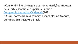 • Com o término da trégua e as novas restrições impostas
pela corte espanhola, os países criaram a
Companhia das Índias Ocidentais(1621).
• Assim, começaram as colônias espanholas na América,
dentre as quais estava o Brasil.
 