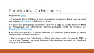 Primeira invasão Holandesa
• Ocorreu na Bahia.
• O almirante Jacob Willekens e seus comandados invadiram a Bahia, que na época
era sede do Governo Geral do Estado do Brasil.
• A reação dos portugueses e brasileiros veio com o bispo D. Marcos Teixeira e Matia
de Albuquerque, um administrador colonial português, irmão do donatário da
Capitania de Pernambuco.
• Iniciada uma guerrilha, o avanço holandês foi impedido, porém, estes já haviam
conquistado a cidade de Salvador.
• Mas a presença dos holandeses no Brasil não durou muito. No ano de 1625, a
Jornada dos Vassalos, esquadra lusoespanhola, conseguiu expulsar os holandeses
com ajuda dos brasileiros.
 