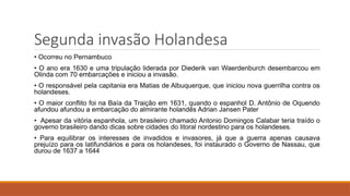 Segunda invasão Holandesa
• Ocorreu no Pernambuco
• O ano era 1630 e uma tripulação liderada por Diederik van Waerdenburch desembarcou em
Olinda com 70 embarcações e iniciou a invasão.
• O responsável pela capitania era Matias de Albuquerque, que iniciou nova guerrilha contra os
holandeses.
• O maior conflito foi na Baía da Traição em 1631, quando o espanhol D. Antônio de Oquendo
afundou afundou a embarcação do almirante holandês Adrian Jansen Pater
• Apesar da vitória espanhola, um brasileiro chamado Antonio Domingos Calabar teria traído o
governo brasileiro dando dicas sobre cidades do litoral nordestino para os holandeses.
• Para equilibrar os interesses de invadidos e invasores, já que a guerra apenas causava
prejuízo para os latifundiários e para os holandeses, foi instaurado o Governo de Nassau, que
durou de 1637 a 1644
 