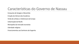 Características do Governo de Nassau
Conquista de Sergipe e Maranhão
Criação da Câmara dos Escabinos
Vinda de artistas e intelectuais da Europa
Urbanização do Recife
Monopólio do mercado escravista
Liberdade religiosa
Financiamentos aos Senhores de Engenho
 