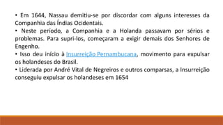 • Em 1644, Nassau demitiu-se por discordar com alguns interesses da
Companhia das Índias Ocidentais.
• Neste período, a Companhia e a Holanda passavam por sérios e
problemas. Para supri-los, começaram a exigir demais dos Senhores de
Engenho.
• Isso deu início à Insurreição Pernambucana, movimento para expulsar
os holandeses do Brasil.
• Liderada por André Vital de Negreiros e outros comparsas, a Insurreição
conseguiu expulsar os holandeses em 1654
 