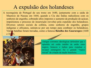 A expulsão dos holandeses
A reconquista de Portugal de seu trono em 1640, juntamente com a saída de
  Maurício de Nassau em 1644, quando a Cia das Índias radicalizou com os
  senhores de engenho, cobrando altos impostos e aumento da produção de açúcar,
  impulsionou o processo de insurreição (revolta) pela expulsão dos holandeses.
  Diversos setores sociais da colônia, como senhores de engenho, grupos
  indígenas e africanos, uniram-se por um tempo para combater os holandeses.
  Várias batalhas foram travadas, como a famosa Batalha dos Guararapes (1648
  e 1649).


                                    Antigas correntes ideológicas defendem que o
                                    episódio até então inédito da união entre
                                    negros, brancos e índios para expulsar o
                                    invasor estrangeiro foi o grande “marco
                                    inicial” da criação da nação brasileira.
 
