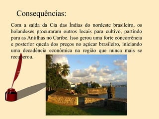 Consequências:
Com a saída da Cia das Índias do nordeste brasileiro, os
holandeses procuraram outros locais para cultivo, partindo
para as Antilhas no Caribe. Isso gerou uma forte concorrência
e posterior queda dos preços no açúcar brasileiro, iniciando
uma decadência econômica na região que nunca mais se
recuperou.
 