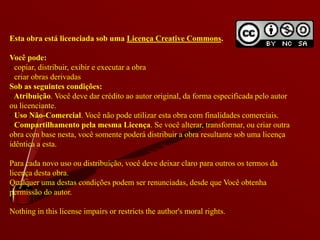 Esta obra está licenciada sob uma Licença Creative Commons.

Você pode:
• copiar, distribuir, exibir e executar a obra
• criar obras derivadas
Sob as seguintes condições:
• Atribuição. Você deve dar crédito ao autor original, da forma especificada pelo autor
ou licenciante.
• Uso Não-Comercial. Você não pode utilizar esta obra com finalidades comerciais.
• Compartilhamento pela mesma Licença. Se você alterar, transformar, ou criar outra
obra com base nesta, você somente poderá distribuir a obra resultante sob uma licença
idêntica a esta.

Para cada novo uso ou distribuição, você deve deixar claro para outros os termos da
licença desta obra.
Qualquer uma destas condições podem ser renunciadas, desde que Você obtenha
permissão do autor.

Nothing in this license impairs or restricts the author's moral rights.
 
