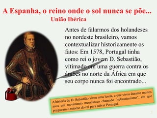 A Espanha, o reino onde o sol nunca se põe...
              União Ibérica
                   Antes de falarmos dos holandeses
                   no nordeste brasileiro, vamos
                   contextualizar historicamente os
                   fatos: Em 1578, Portugal tinha
                   como rei o jovem D. Sebastião,
                   vitimado em uma guerra contra os
                   árabes no norte da África em que
                   seu corpo nunca foi encontrado...



                                                       2
 