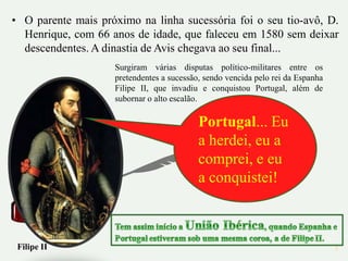 • O parente mais próximo na linha sucessória foi o seu tio-avô, D.
  Henrique, com 66 anos de idade, que faleceu em 1580 sem deixar
  descendentes. A dinastia de Avis chegava ao seu final...
                    Surgiram várias disputas político-militares entre os
                    pretendentes a sucessão, sendo vencida pelo rei da Espanha
                    Filipe II, que invadiu e conquistou Portugal, além de
                    subornar o alto escalão.

                                           Portugal... Eu
                                           a herdei, eu a
                                           comprei, e eu
                                           a conquistei!



 Filipe II                                                                       3
 
