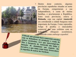 • Dentro deste contexto, algumas
  províncias espanholas situadas ao norte
  da Europa, conquistaram a sua
  independência, à custa de muitas
  batalhas, e proclamaram a República.
  Entre essas províncias, estava a
  Holanda, cuja sua capital Amsterdã
  era considerada a cidade burguesa mais
  importante da Europa. Como represália,
  Felipe II proibiu o intercâmbio
  comercial das suas colônias com os
  holandeses    (bloqueio    econômico),
  conhecido como embargo espanhol.




                                            5
 