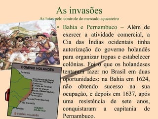As invasões
As lutas pelo controle do mercado açucareiro

         • Bahia e Pernambuco – Além de
           exercer a atividade comercial, a
           Cia das Índias ocidentais tinha
           autorização do governo holandês
           para organizar tropas e estabelecer
           colônias. Foi o que os holandeses
           tentaram fazer no Brasil em duas
           oportunidades: na Bahia em 1624,
           não obtendo sucesso na sua
           ocupação, e depois em 1637, após
           uma resistência de sete anos,
           conquistaram a capitania de
           Pernambuco.
 