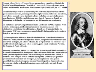 http://educacao.uol.com.br/biografias/mauricio-de-nassau.jhtm
O conde Johann Moritz of Nassau-Siegen tem um lugar especial na História do
Brasil. Conhecido pelo nome "brasileiro", Maurício de Nassau, ele governou a
colônia holandesa no Nordeste do Brasil, com a capital em Recife, de 1637 a 1644.

Sua administração tornou-se conhecida pelos trabalhos de cientistas e artistas
que o acompanharam e, sob seu patrocínio, exploraram e pintaram a nova terra,
suas belezas naturais e seus habitantes. Esses trabalhos são apreciados ainda
hoje. Tanto, que 2004 foi escolhido para ser o Ano de Nassau, no Brasil, na
Alemanha e na Holanda, em homenagem aos 400 anos de seu nascimento.

Ele trabalhava para a Companhia das Índias Ocidentais ou WIC (sigla de West-
Indische Compagnie, no idioma neerlandês ou holandês), quando veio
administrar a colônia da Nova Holanda no Brasil, aos 33 anos de idade. Os
diretores da WIC convenceram o governo holandês da importância do comércio
do açúcar para a sua economia.

O passo seguinte foi a invasão do território brasileiro. Primeiro os holandeses
tentaram a Bahia, mas foram repelidos. Depois, conquistaram Pernambuco e se
instalaram na região, em Olinda e Recife. De lá expandiram sua ocupação até o
atual território de Sergipe, ao sul, e, ao norte, pelos atuais estados da Paraíba,
Rio Grande do Norte e Ceará.

Nomeado governador, Nassau era estrangeiro, invasor e protestante, numa terra
de colonizadores católicos portugueses. Mas cativou de tal forma a população que
esta o ajudava espontaneamente em suas obras para modernizar a cidade, e
mantinha boas relações com os senhores de engenho. Conta-se que quando o
governador quis construir um zoológico, a população doou uma grande
quantidade de animais selvagens, sem que Maurício pedisse. Suas realizações
durante sua estadia no Brasil ultrapassaram as atribuições normais de um
governador.
 