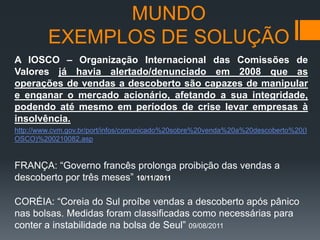 MUNDO
EXEMPLOS DE SOLUÇÃO
A IOSCO – Organização Internacional das Comissões de
Valores já havia alertado/denunciado em 2008 que as
operações de vendas a descoberto são capazes de manipular
e enganar o mercado acionário, afetando a sua integridade,
podendo até mesmo em períodos de crise levar empresas à
insolvência.
http://www.cvm.gov.br/port/infos/comunicado%20sobre%20venda%20a%20descoberto%20(I
OSCO)%200210082.asp

FRANÇA: “Governo francês prolonga proibição das vendas a
descoberto por três meses” 10/11/2011
CORÉIA: “Coreia do Sul proíbe vendas a descoberto após pânico
nas bolsas. Medidas foram classificadas como necessárias para
conter a instabilidade na bolsa de Seul” 09/08/2011

 