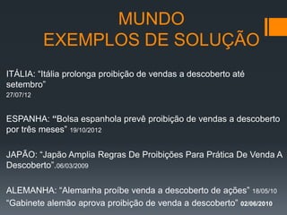 MUNDO
EXEMPLOS DE SOLUÇÃO
ITÁLIA: “Itália prolonga proibição de vendas a descoberto até
setembro”
27/07/12

ESPANHA: “Bolsa espanhola prevê proibição de vendas a descoberto
por três meses” 19/10/2012
JAPÃO: “Japão Amplia Regras De Proibições Para Prática De Venda A
Descoberto”.06/03/2009
ALEMANHA: “Alemanha proíbe venda a descoberto de ações” 18/05/10
“Gabinete alemão aprova proibição de venda a descoberto” 02/06/2010

 