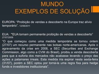 MUNDO
EXEMPLOS DE SOLUÇÃO
EUROPA: “Proibição de vendas a descoberto na Europa traz alívio
temporário”. 12/08/2011
EUA: ”EUA tornam permanente proibição de vendas a descoberto”
27/07/2009

“O que começou como uma medida temporária se tornou ontem
(27/07) um recurso permanente nas bolsas norte-americanas. Após o
agravamento da crise em 2008, a SEC (Securities and Exchange
Commission, algo como a CVM do Brasil), proibiu a venda descoberta
para que a euforia dos mercados não acabasse levando o preço das
ações a patamares irreais. Esta medida iria expirar nesta sexta-feira
(31/07), porém a SEC optou por torná-la uma regra fixa para hedge
funds e investidores institucionais”.

 