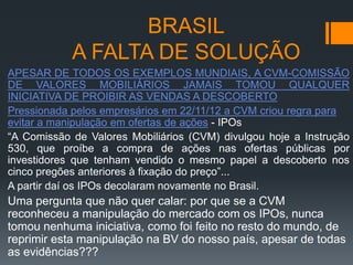 BRASIL
A FALTA DE SOLUÇÃO
APESAR DE TODOS OS EXEMPLOS MUNDIAIS, A CVM-COMISSÃO
DE VALORES MOBILIÁRIOS JAMAIS TOMOU QUALQUER
INICIATIVA DE PROIBIR AS VENDAS A DESCOBERTO
Pressionada pelos empresários em 22/11/12 a CVM criou regra para
evitar a manipulação em ofertas de ações - IPOs
“A Comissão de Valores Mobiliários (CVM) divulgou hoje a Instrução
530, que proíbe a compra de ações nas ofertas públicas por
investidores que tenham vendido o mesmo papel a descoberto nos
cinco pregões anteriores à fixação do preço”...
A partir daí os IPOs decolaram novamente no Brasil.

Uma pergunta que não quer calar: por que se a CVM
reconheceu a manipulação do mercado com os IPOs, nunca
tomou nenhuma iniciativa, como foi feito no resto do mundo, de
reprimir esta manipulação na BV do nosso país, apesar de todas
as evidências???

 
