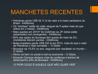 MANCHETES RECENTES
 Petrobras perde US$ 34,11 bi de valor e é maior perdedora do
Brasil - InfoMoney
 Os "shorters" estão de volta: aluguel de 5 ações mais do que
dobra em 3 meses - InfoMoney
 Mais quedas em 2014? Do Goldman ao JP, todos estão
pessimistas com emergentes - InfoMoney
 60% das ações do Ibovespa têm queda de mais de 2%;
imobiliárias lideram perdas - InfoMoney
 Bolsa brasileira perde US$ 220 bi em 2013, mais do que o valor
de Petrobras e Vale somadas – O Globo
 Bovespa cai 15,5% no ano, segundo pior resultado no mundo –
O Globo
 Dilma vai bem no social e mal na economia – O Globo
 Eduardo Campos destaca crise de confiança e lembra de
desempenho pífio da Bovespa - InfoMoney
“O

PIOR CEGO É AQUELE QUE NÃO QUER VER”

 