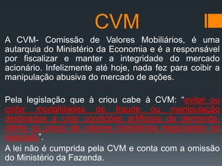 CVM
A CVM- Comissão de Valores Mobiliários, é uma
autarquia do Ministério da Economia e é a responsável
por fiscalizar e manter a integridade do mercado
acionário. Infelizmente até hoje, nada fez para coibir a
manipulação abusiva do mercado de ações.
Pela legislação que à criou cabe à CVM: “evitar ou
coibir modalidades de fraude ou manipulação
destinadas a criar condições artificiais de demanda,
oferta ou preço de valores mobiliários negociados no
mercado”.
A lei não é cumprida pela CVM e conta com a omissão
do Ministério da Fazenda.

 
