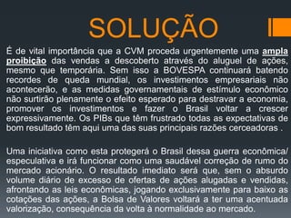 SOLUÇÃO
É de vital importância que a CVM proceda urgentemente uma ampla
proibição das vendas a descoberto através do aluguel de ações,
mesmo que temporária. Sem isso a BOVESPA continuará batendo
recordes de queda mundial, os investimentos empresariais não
acontecerão, e as medidas governamentais de estímulo econômico
não surtirão plenamente o efeito esperado para destravar a economia,
promover os investimentos e fazer o Brasil voltar a crescer
expressivamente. Os PIBs que têm frustrado todas as expectativas de
bom resultado têm aqui uma das suas principais razões cerceadoras .
Uma iniciativa como esta protegerá o Brasil dessa guerra econômica/
especulativa e irá funcionar como uma saudável correção de rumo do
mercado acionário. O resultado imediato será que, sem o absurdo
volume diário de excesso de ofertas de ações alugadas e vendidas,
afrontando as leis econômicas, jogando exclusivamente para baixo as
cotações das ações, a Bolsa de Valores voltará a ter uma acentuada
valorização, consequência da volta à normalidade ao mercado.

 