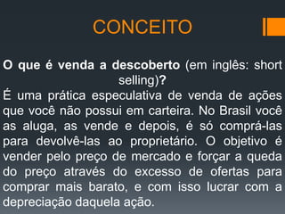 CONCEITO
O que é venda a descoberto (em inglês: short
selling)?
É uma prática especulativa de venda de ações
que você não possui em carteira. No Brasil você
as aluga, as vende e depois, é só comprá-las
para devolvê-las ao proprietário. O objetivo é
vender pelo preço de mercado e forçar a queda
do preço através do excesso de ofertas para
comprar mais barato, e com isso lucrar com a
depreciação daquela ação.

 